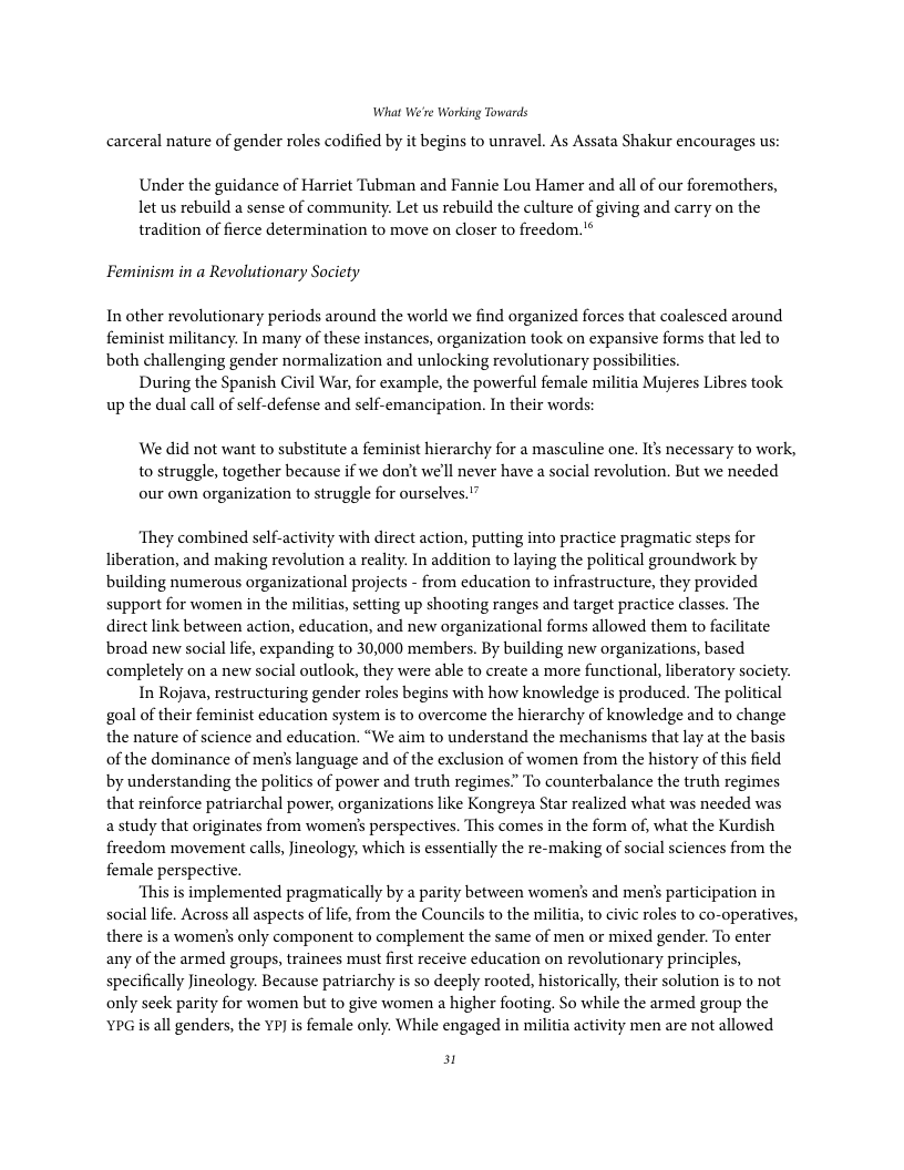 What We’re Working Towards  carceral nature of gender roles codified by it begins to unravel. As Assata Shakur encourages us:  Under the guidance of Harriet Tubman and Fannie Lou Hamer and all of our foremathers, let us rebuild a sense of community. Let us rebuild the culture of giving and carry on the tradition of fierce determination to move on closer to freedom.’*  Feminism in a Revolutionary Society  In other revolutionary periods around the world we find organized forces that coalesced around feminist militancy. In many of these instances, organization took on expansive forms that led to both challenging gender normalization and unlocking revolutionary possibiliies.  During the Spanish Civil War, for example, the powerful female militia Mujeres Libres took. up the dual call of sclf-defense and self-emancipation. In their words:  We did not want to substitute a feminist hierarchy for a masculine one. Its necessary to work, to struggle, together because if we don’t we’ll never have a social revolution. But we needed our own organization to struggle for ourselves.”  ‘They combined self-activity with direct action, putting into practice pragmatic steps for liberation, and making revolution a reality. In addition to laying the political groundwork by building numerous organizational projects - from education to infrastructure, they provided support for women in the militias, setting up shooting ranges and target practice classes. The direct link between action, education, and new organizational forms allowed them to facilitate broad new social life, expanding to 30,000 members. By building new organizations, based completely on a new social outlook, they were able to create a more functional,liberatory society.  In Rojava, restructuring gender roles begins with how knowledge is produced. The political goal of their feminist education system is to overcome the hierarchy of knowledge and to change the nature of science and education. “We aim to understand the mechanisms that lay at the basis of the dominance of mens language and of the exclusion of women from the history of this field by understanding the politics of power and truth regimes” To counterbalance the truth regimes that reinforce patriarchal power, organizations like Kongreya Star realized what was needed was a study that originates from women’s perspectives. This comes in the form of, what the Kurdish freedom movement calls, Jineology, which is essentially the re-making of social sciences from the female perspective.  ‘This is implemented pragmatically by a parity between women’s and men’s participation in social life. Across all aspects of life, from the Councils to the militia, to civic roles to co-operatives, there is a women’s only component to complement the same of men or mixed gender. To enter any of the armed groups, trainees must first receive education on revolutionary principles, specifically Jineology. Because patriarchy is so deeply rooted, historically, their solution is to not only seek parity for women but to give women a higher footing. So while the armed group the ¥PG is all genders, the YP] is female only. While engaged in militia activity men are not allowed  3t 